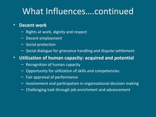 What Influences….continued
• Decent work
– Rights at work, dignity and respect
– Decent employment
– Social protection
– Social dialogue for grievance handling and dispute settlement
• Utilization of human capacity: acquired and potential
– Recognition of human capacity
– Opportunity for utilization of skills and competencies
– Fair appraisal of performance
– Involvement and participation in organizational decision making
– Challenging task through job enrichment and advancement
 