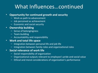 What Influences…continued
• Opportunity for continued growth and security
– Work as path to advancement
– Job perceived as achievement
– Economic and social security
• Ownership building
– Sense of belongingness
– Team-building
– Accountability and responsibility
• Work and total life space
– Integration between personal life and job life
– Integration between family roles and organizational roles
• Social relevance of work life
– Social responsibility of organization
– Organizational outputs relevant to employee’s pride and social value
– Ethical and moral considerations of organization’s performance
 