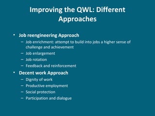 Improving the QWL: Different
Approaches
• Job reengineering Approach
– Job enrichment: attempt to build into jobs a higher sense of
challenge and achievement
– Job enlargement
– Job rotation
– Feedback and reinforcement
• Decent work Approach
– Dignity of work
– Productive employment
– Social protection
– Participation and dialogue
 