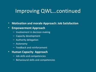 Improving QWL…continued
• Motivation and morale Approach: Job Satisfaction
• Empowerment Approach
– Involvement in decision making
– Capacity development
– Authority delegation
– Autonomy
– Feedback and reinforcement
• Human Capacity Approach
– Job skills and competencies
– Behavioural skills and competencies
 