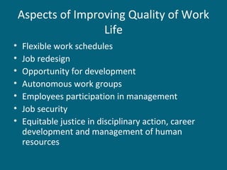 Aspects of Improving Quality of Work
Life
• Flexible work schedules
• Job redesign
• Opportunity for development
• Autonomous work groups
• Employees participation in management
• Job security
• Equitable justice in disciplinary action, career
development and management of human
resources
 