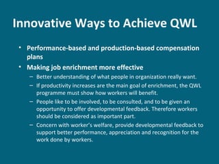 Innovative Ways to Achieve QWL
• Performance-based and production-based compensation
plans
• Making job enrichment more effective
– Better understanding of what people in organization really want.
– If productivity increases are the main goal of enrichment, the QWL
programme must show how workers will benefit.
– People like to be involved, to be consulted, and to be given an
opportunity to offer developmental feedback. Therefore workers
should be considered as important part.
– Concern with worker’s welfare, provide developmental feedback to
support better performance, appreciation and recognition for the
work done by workers.
 