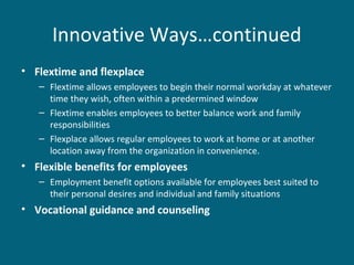 Innovative Ways…continued
• Flextime and flexplace
– Flextime allows employees to begin their normal workday at whatever
time they wish, often within a predermined window
– Flextime enables employees to better balance work and family
responsibilities
– Flexplace allows regular employees to work at home or at another
location away from the organization in convenience.
• Flexible benefits for employees
– Employment benefit options available for employees best suited to
their personal desires and individual and family situations
• Vocational guidance and counseling
 