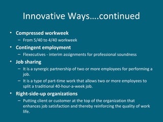 Innovative Ways….continued
• Compressed workweek
– From 5/40 to 4/40 workweek
• Contingent employment
– Flexecutives - interim assignments for professional soundness
• Job sharing
– It is a synergic partnership of two or more employees for performing a
job.
– It is a type of part-time work that allows two or more employees to
split a traditional 40-hour-a-week job.
• Right-side-up organizations
– Putting client or customer at the top of the organization that
enhances job satisfaction and thereby reinforcing the quality of work
life.
 