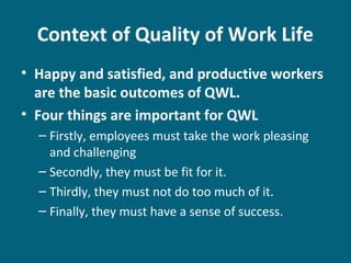 Context of Quality of Work Life
• Happy and satisfied, and productive workers
are the basic outcomes of QWL.
• Four things are important for QWL
– Firstly, employees must take the work pleasing
and challenging
– Secondly, they must be fit for it.
– Thirdly, they must not do too much of it.
– Finally, they must have a sense of success.
 