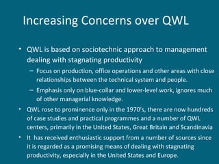 Increasing Concerns over QWL
• QWL is based on sociotechnic approach to management
dealing with stagnating productivity
– Focus on production, office operations and other areas with close
relationships between the technical system and people.
– Emphasis only on blue-collar and lower-level work, ignores much
of other managerial knowledge.
• QWL rose to prominence only in the 1970’s, there are now hundreds
of case studies and practical programmes and a number of QWL
centers, primarily in the United States, Great Britain and Scandinavia
• It has received enthusiastic support from a number of sources since
it is regarded as a promising means of dealing with stagnating
productivity, especially in the United States and Europe.
 