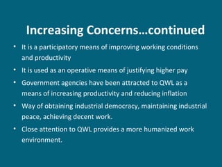 Increasing Concerns…continued
• It is a participatory means of improving working conditions
and productivity
• It is used as an operative means of justifying higher pay
• Government agencies have been attracted to QWL as a
means of increasing productivity and reducing inflation
• Way of obtaining industrial democracy, maintaining industrial
peace, achieving decent work.
• Close attention to QWL provides a more humanized work
environment.
 