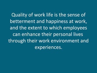 Quality of work life is the sense of
betterment and happiness at work,
and the extent to which employees
can enhance their personal lives
through their work environment and
experiences.
 