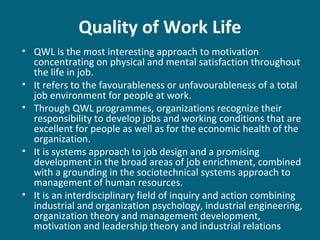 Quality of Work Life
• QWL is the most interesting approach to motivation
concentrating on physical and mental satisfaction throughout
the life in job.
• It refers to the favourableness or unfavourableness of a total
job environment for people at work.
• Through QWL programmes, organizations recognize their
responsibility to develop jobs and working conditions that are
excellent for people as well as for the economic health of the
organization.
• It is systems approach to job design and a promising
development in the broad areas of job enrichment, combined
with a grounding in the sociotechnical systems approach to
management of human resources.
• It is an interdisciplinary field of inquiry and action combining
industrial and organization psychology, industrial engineering,
organization theory and management development,
motivation and leadership theory and industrial relations
 