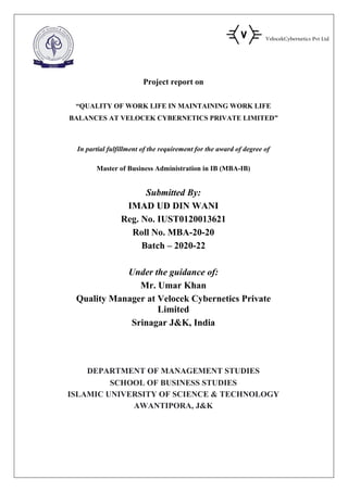 Project report on
“QUALITY OF WORK LIFE IN MAINTAINING WORK LIFE
BALANCES AT VELOCEK CYBERNETICS PRIVATE LIMITED”
In partial fulfillment of the requirement for the award of degree of
Master of Business Administration in IB (MBA-IB)
Submitted By:
IMAD UD DIN WANI
Reg. No. IUST0120013621
Roll No. MBA-20-20
Batch – 2020-22
Under the guidance of:
Mr. Umar Khan
Quality Manager at Velocek Cybernetics Private
Limited
Srinagar J&K, India
DEPARTMENT OF MANAGEMENT STUDIES
SCHOOL OF BUSINESS STUDIES
ISLAMIC UNIVERSITY OF SCIENCE & TECHNOLOGY
AWANTIPORA, J&K
 