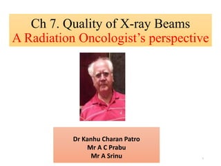 Ch 7. Quality of X-ray Beams
A Radiation Oncologist’s perspective
Dr Kanhu Charan Patro
Mr A C Prabu
Mr A Srinu 1
 
