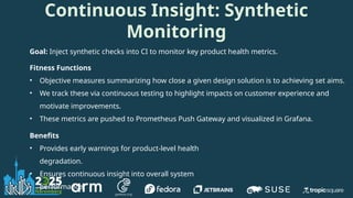 Goal: Inject synthetic checks into CI to monitor key product health metrics.
Fitness Functions
• Objective measures summarizing how close a given design solution is to achieving set aims.
• We track these via continuous testing to highlight impacts on customer experience and
motivate improvements.
• These metrics are pushed to Prometheus Push Gateway and visualized in Grafana.
Benefits
• Provides early warnings for product-level health
degradation.
• Ensures continuous insight into overall system
performance.
Continuous Insight: Synthetic
Monitoring
 