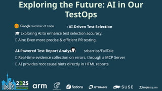 Exploring the Future: AI in Our
TestOps
: AI-Driven Test Selection
🎓 Exploring AI to enhance test selection accuracy.
🎯 Aim: Even more precise & efficient PR testing.
AI-Powered Test Report Analysis : srbarrios/FailTale
🤖 Real-time evidence collection on errors, through a MCP Server
💡 AI provides root cause hints directly in HTML reports.
 