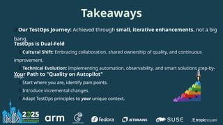 Takeaways
🌱 Our TestOps Journey: Achieved through small, iterative enhancements, not a big
bang.
TestOps is Dual-Fold
🤝 Cultural Shift: Embracing collaboration, shared ownership of quality, and continuous
improvement.
🤖 Technical Evolution: Implementing automation, observability, and smart solutions step-by-
step.
Your Path to "Quality on Autopilot"
📍 Start where you are, identify pain points.
✨ Introduce incremental changes.
🧩 Adapt TestOps principles to your unique context.
 