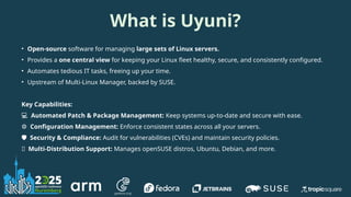 What is Uyuni?
• Open-source software for managing large sets of Linux servers.
• Provides a one central view for keeping your Linux fleet healthy, secure, and consistently configured.
• Automates tedious IT tasks, freeing up your time.
• Upstream of Multi-Linux Manager, backed by SUSE.
Key Capabilities:
💻 Automated Patch & Package Management: Keep systems up-to-date and secure with ease.
⚙️ Configuration Management: Enforce consistent states across all your servers.
️
🛡️ Security & Compliance: Audit for vulnerabilities (CVEs) and maintain security policies.
🌐 Multi-Distribution Support: Manages openSUSE distros, Ubuntu, Debian, and more.
 