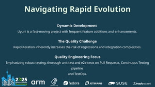 Navigating Rapid Evolution
Dynamic Development
Uyuni is a fast-moving project with frequent feature additions and enhancements.
The Quality Challenge
Rapid iteration inherently increases the risk of regressions and integration complexities.
Quality Engineering Focus
Emphasizing robust testing, thorough unit test and e2e tests on Pull Requests, Continuous Testing
pipeline
and TestOps.
 