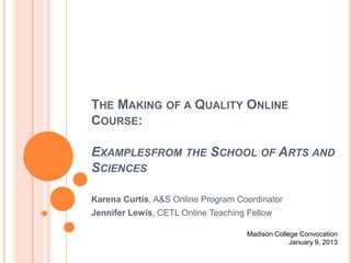 THE MAKING OF A QUALITY ONLINE
COURSE:

EXAMPLESFROM THE SCHOOL OF ARTS AND
SCIENCES

Karena Curtis, A&S Online Program Coordinator
Jennifer Lewis, CETL Online Teaching Fellow

                                     Madison College Convocation
                                                  January 9, 2013
 