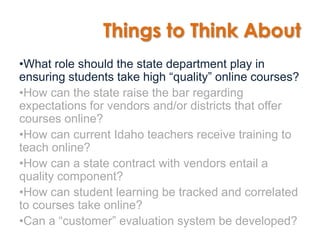 Things to Think About
•What role should the state department play in
ensuring students take high “quality” online courses?
•How can the state raise the bar regarding
expectations for vendors and/or districts that offer
courses online?
•How can current Idaho teachers receive training to
teach online?
•How can a state contract with vendors entail a
quality component?
•How can student learning be tracked and correlated
to courses take online?
•Can a “customer” evaluation system be developed?
 