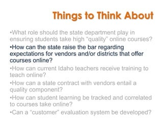 Things to Think About
•What role should the state department play in
ensuring students take high “quality” online courses?
•How can the state raise the bar regarding
expectations for vendors and/or districts that offer
courses online?
•How can current Idaho teachers receive training to
teach online?
•How can a state contract with vendors entail a
quality component?
•How can student learning be tracked and correlated
to courses take online?
•Can a “customer” evaluation system be developed?
 