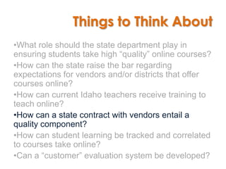 Things to Think About
•What role should the state department play in
ensuring students take high “quality” online courses?
•How can the state raise the bar regarding
expectations for vendors and/or districts that offer
courses online?
•How can current Idaho teachers receive training to
teach online?
•How can a state contract with vendors entail a
quality component?
•How can student learning be tracked and correlated
to courses take online?
•Can a “customer” evaluation system be developed?
 