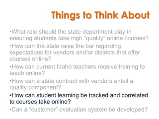 Things to Think About
•What role should the state department play in
ensuring students take high “quality” online courses?
•How can the state raise the bar regarding
expectations for vendors and/or districts that offer
courses online?
•How can current Idaho teachers receive training to
teach online?
•How can a state contract with vendors entail a
quality component?
•How can student learning be tracked and correlated
to courses take online?
•Can a “customer” evaluation system be developed?
 