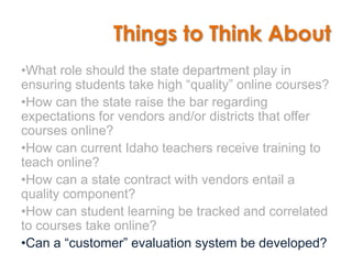 Things to Think About
•What role should the state department play in
ensuring students take high “quality” online courses?
•How can the state raise the bar regarding
expectations for vendors and/or districts that offer
courses online?
•How can current Idaho teachers receive training to
teach online?
•How can a state contract with vendors entail a
quality component?
•How can student learning be tracked and correlated
to courses take online?
•Can a “customer” evaluation system be developed?
 