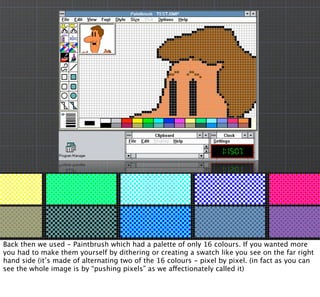 @LizMyers @2ScoopsApp MyersDesign.com
Back then we used - Paintbrush which had a palette of only 16 colours. If you wanted more
you had to make them yourself by dithering or creating a swatch like you see on the far right
hand side (it’s made of alternating two of the 16 colours - pixel by pixel. (in fact as you can
see the whole image is by “pushing pixels” as we affectionately called it)
 