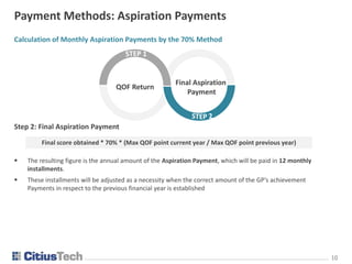1010
Payment Methods: Aspiration Payments
Calculation of Monthly Aspiration Payments by the 70% Method
Step 2: Final Aspiration Payment
 The resulting figure is the annual amount of the Aspiration Payment, which will be paid in 12 monthly
installments.
 These installments will be adjusted as a necessity when the correct amount of the GP’s achievement
Payments in respect to the previous financial year is established
Final score obtained * 70% * (Max QOF point current year / Max QOF point previous year)
QOF Return
Final Aspiration
Payment
 