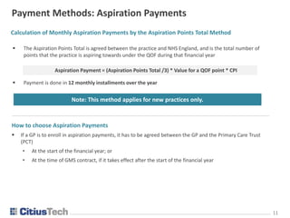 1111
Payment Methods: Aspiration Payments
Calculation of Monthly Aspiration Payments by the Aspiration Points Total Method
 The Aspiration Points Total is agreed between the practice and NHS England, and is the total number of
points that the practice is aspiring towards under the QOF during that financial year
 Payment is done in 12 monthly installments over the year
Note: This method applies for new practices only.
Aspiration Payment = (Aspiration Points Total /3) * Value for a QOF point * CPI
How to choose Aspiration Payments
 If a GP is to enroll in aspiration payments, it has to be agreed between the GP and the Primary Care Trust
(PCT)
• At the start of the financial year; or
• At the time of GMS contract, if it takes effect after the start of the financial year
 