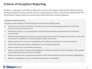 1616
Criteria of Exception Reporting
Exception reporting is intended to allow GPs to pursue the quality improvement agenda without
being penalized for patient specific clinical circumstances or other circumstances beyond the GP’s
control which leads to failure in achieving the QOF points for certain indicators.
Exception reporting criteria
Patients may be excepted if they fall within the strict criteria detailed below:
 Patients who have been recorded as refusing to attend review after being invited on at least three
occasions during the financial year
 Patients for whom it is not appropriate to review the chronic disease parameters due to particular
circumstances
 Patients newly diagnosed or who have recently registered with the GP having measurements made within
three months and delivery of clinical standards within nine months
 Patients who are on maximum tolerated doses of medication whose levels remain sub-optimal
 Patients for whom prescribing a medication is not clinically appropriate
 Where a patient has not tolerated medication
 Where a patient does not agree to investigation or treatment and this has been recorded in their patient
record following a discussion with the patient
 Where the patient has a supervening condition which makes treatment of their condition inappropriate
 Where an investigative service or secondary care service is unavailable
 