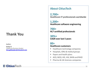 2020
Thank You
Author:
Guhan S
Healthcare Business Analyst
thoughtleaders@citiustech.com
About CitiusTech
2,700+
Healthcare IT professionals worldwide
1,200+
Healthcare software engineering
700+
HL7 certified professionals
30%+
CAGR over last 5 years
80+
Healthcare customers
 Healthcare technology companies
 Hospitals, IDNs & medical groups
 Payers and health plans
 ACO, MCO, HIE, HIX, NHIN and RHIO
 Pharma & Life Sciences companies
 