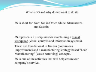 What is 5S and why do we want to do it?5S is short for: Sort, Set in Order, Shine, Standardize 		and Sustain5S represents 5 disciplines for maintaining a visual workplace (visual controls and information systems).These are foundational to Kaizen (continuous improvement) and a manufacturing strategy based "Lean Manufacturing" (waste removing) concepts.5S is one of the activities that will help ensure our company’s survival. 