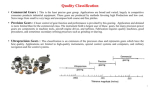 Quality Classification
• Commercial Gears : This is the least precise gear group. Applications are broad and varied, largely in competitive
consumer products industrial equipment. These gears are produced by methods favoring high Production and low cost.
Sizes range from small to very large and encompass both coarse and fine pitches.
• Precision Gears : Closer control of gear function and performance is provided by this gearing. Application and demand
is more limited than for the commercial class. The instrument field is largest user of these gears, but many precision power
gears are components in machine tools, aircraft engine drives, and turbines. Fabrication requires quality machines, good
procedures, and sometimes secondary refining processes such as grinding or shaving.
• Ultraprecision Gears : This classification is an extension of the precision class and represents gears which have the
best quality. Applications are limited to high-quality instruments, special control systems and computers, and military
navigation and fire control systems.
1
 
