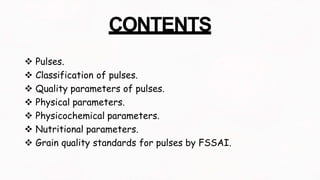 CONTENTS
 Pulses.
 Classification of pulses.
 Quality parameters of pulses.
 Physical parameters.
 Physicochemical parameters.
 Nutritional parameters.
 Grain quality standards for pulses by FSSAI.
 