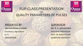 FLIP-CLASS PRESENTATION
ON
QUALITY PARAMETERS OF PULSES
PRESENTED BY-
ABHINANDAN KUMAR
B.Sc(Hons.)-Agriculture
A1-T1
18042600148
SUPERVISOR-
DR. R. P. SRIVASTAVA
ASSISTANT PROFESSOR
DEPT. OF AGRICULTURE
QUANTUM UNIVERSITY
 