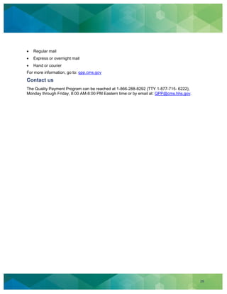 26
Regular mail
Express or overnight mail
Hand or courier
For more information, go to: qpp.cms.gov
Contact us
The Quality Payment Program can be reached at 1-866-288-8292 (TTY 1-877-715- 6222),
Monday through Friday, 8:00 AM-8:00 PM Eastern time or by email at: QPP@cms.hhs.gov.
 