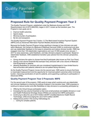 1
Proposed Rule for Quality Payment Program Year 2
The Quality Payment Program, established under the Medicare Access and CHIP
Reauthorization Act of 2015 (MACRA), began in 2017, known as the transition year. The
Program’s main goals are to:
Improve health outcomes.
Spend wisely.
Minimize burden of participation.
Be fair and transparent.
The Quality Payment Program has 2 tracks: (1) The Merit-based Incentive Payment System
(MIPS) and (2) Advanced Alternative Payment Models (Advanced APMs).
Because the Quality Payment Program brings significant changes to how clinicians are paid
within Medicare, the Centers for Medicare & Medicaid Services (CMS) is continuing to go slow
and use stakeholder feedback to find ways to streamline and reduce clinician burden. CMS has
engaged more than 100 stakeholder organizations and over 47,000 people since January 1,
2017 to raise awareness, solicit feedback, and help clinicians prepare to participate. Based on
stakeholder feedback, CMS established transition year policies from the clinician perspective,
such as:
Giving clinicians the option to choose how they’ll participate (also known as Pick Your Pace).
Having a low-volume threshold that exempts many clinicians with a low volume of Medicare
Part B payments or patients.
Allowing flexibilities for clinicians who are considered hospital-based or have limited face-to-
face encounters with patients (referred to as non-patient facing clinicians).
As the Quality Payment Program moves into the second year, CMS wants to ensure that there
is meaningful measurement and the opportunity for improved patient outcomes while minimizing
burden, improving coordination of care for patients, and supporting a pathway to participation in
Advanced APMs.
Quality Payment Program Year 2 Proposals: MIPS
For the second year of the program, CMS wants to keep what’s working and use stakeholder
and clinician feedback to improve the policies finalized in the transition year. CMS proposes to
continue to reduce burden and offer flexibilities to help clinicians to successfully participate by:
Offering the Virtual Groups participation option.
Increasing the low-volume threshold so that more small practices and eligible clinicians in rural
and Health Professional Shortage Areas (HPSAs) are exempt from MIPS participation.
Continuing to allow the use of 2014 Edition CEHRT (Certified Electronic Health Record
Technology), while encouraging the use of 2015 edition CEHRT.
Adding bonus points in the scoring methodology for:
o Caring for complex patients.
 