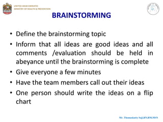 BRAINSTORMING
• Define the brainstorming topic
• Inform that all ideas are good ideas and all
comments /evaluation should be held in
abeyance until the brainstorming is complete
• Give everyone a few minutes
• Have the team members call out their ideas
• One person should write the ideas on a flip
chart
Mr. Thomaskutty Saji,RN,RM,MSN
 
