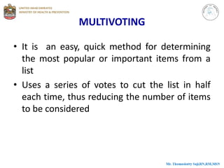 MULTIVOTING
• It is an easy, quick method for determining
the most popular or important items from a
list
• Uses a series of votes to cut the list in half
each time, thus reducing the number of items
to be considered
 