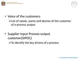 • Voice of the customers
List of needs, wants and desires of the customer
of a process output
• Supplier Input Process output
customer(SIPOC)
To identify the key drivers of a process
 
