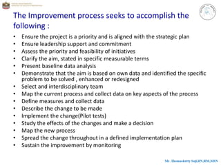 The Improvement process seeks to accomplish the
following :
• Ensure the project is a priority and is aligned with the strategic plan
• Ensure leadership support and commitment
• Assess the priority and feasibility of initiatives
• Clarify the aim, stated in specific measurable terms
• Present baseline data analysis
• Demonstrate that the aim is based on own data and identified the specific
problem to be solved , enhanced or redesigned
• Select and interdisciplinary team
• Map the current process and collect data on key aspects of the process
• Define measures and collect data
• Describe the change to be made
• Implement the change(Pilot tests)
• Study the effects of the changes and make a decision
• Map the new process
• Spread the change throughout in a defined implementation plan
• Sustain the improvement by monitoring
 