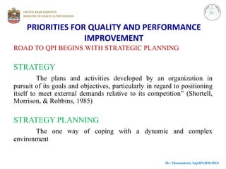 ROAD TO QPI BEGINS WITH STRATEGIC PLANNING
STRATEGY
The plans and activities developed by an organization in
pursuit of its goals and objectives, particularly in regard to positioning
itself to meet external demands relative to its competition” (Shortell,
Morrison, & Robbins, 1985)
STRATEGY PLANNING
The one way of coping with a dynamic and complex
environment
Mr. Thomaskutty Saji,RN,RM,MSN
PRIORITIES FOR QUALITY AND PERFORMANCE
IMPROVEMENT
 