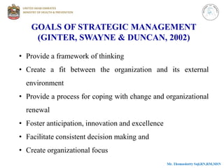 GOALS OF STRATEGIC MANAGEMENT
(GINTER, SWAYNE & DUNCAN, 2002)
• Provide a framework of thinking
• Create a fit between the organization and its external
environment
• Provide a process for coping with change and organizational
renewal
• Foster anticipation, innovation and excellence
• Facilitate consistent decision making and
• Create organizational focus
 