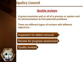 Quality Control

                   Quality reviews

 A group examines part or all of a process or system and
 its documentation to find potential problems.

 There are different types of reviews with different
 objectives :


 Inspection for defect removal

 Review for progress assessment

 Quality reviews
 