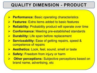  Performance: Basic operating characteristics
 Features: Extra items added to basic features
 Reliability: Probability product will operate over time
 Conformance: Meeting pre-established standards
 Durability: Life span before replacement
 Serviceability: Ease of getting repairs, speed &
competence of repairs
 Aesthetics: Look, feel, sound, smell or taste
 Safety: Freedom from injury or harm
 Other perceptions: Subjective perceptions based on
brand name, advertising, etc
QUALITY DIMENSION - PRODUCT
 