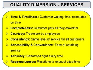  Time & Timeliness: Customer waiting time, completed
on time
 Completeness: Customer gets all they asked for
 Courtesy: Treatment by employees
 Consistency: Same level of service for all customers
 Accessibility & Convenience: Ease of obtaining
service
 Accuracy: Performed right every time
 Responsiveness: Reactions to unusual situations
QUALITY DIMENSION - SERVICES
 