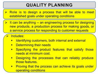  Includes:
 Identifying customers, both internal and external
 Determining their needs
 Specifying the product features that satisfy those
needs at minimum cost.
 Designing the processes that can reliably produce
those features.
 Proving that the process can achieve its goals under
operating conditions
QUALITY PLANNING
 Role is to design a process that will be able to meet
established goals under operating conditions
 It can be anything -- an engineering process for designing
new products, a production process for making goods, or
a service process for responding to customer requests
 
