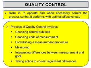  Process of Quality Control involves
 Choosing control subjects
 Choosing units of measurement
 Establishing a measurement procedure
 Measuring
 Interpreting differences between measurement and
goal.
 Taking action to correct significant differences
QUALITY CONTROL
 Role is to operate and when necessary correct the
process so that it performs with optimal effectiveness
 