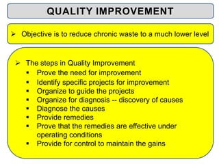  The steps in Quality Improvement
 Prove the need for improvement
 Identify specific projects for improvement
 Organize to guide the projects
 Organize for diagnosis -- discovery of causes
 Diagnose the causes
 Provide remedies
 Prove that the remedies are effective under
operating conditions
 Provide for control to maintain the gains
 Objective is to reduce chronic waste to a much lower level
QUALITY IMPROVEMENT
 