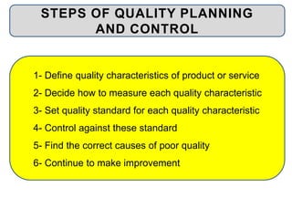 1- Define quality characteristics of product or service
2- Decide how to measure each quality characteristic
3- Set quality standard for each quality characteristic
4- Control against these standard
5- Find the correct causes of poor quality
6- Continue to make improvement
STEPS OF QUALITY PLANNING
AND CONTROL
 